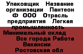 Упаковщик › Название организации ­ Пантеон-Ф, ООО › Отрасль предприятия ­ Легкая промышленность › Минимальный оклад ­ 20 000 - Все города Работа » Вакансии   . Ростовская обл.,Зверево г.